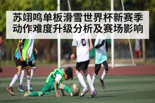 苏翊鸣单板滑雪世界杯新赛季动作难度升级分析及赛场影响