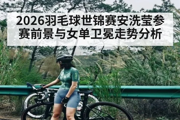 2026羽毛球世锦赛安洗莹参赛前景与女单卫冕走势分析