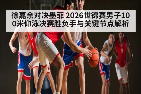 徐嘉余对决墨菲 2026世锦赛男子100米仰泳决赛胜负手与关键节点解析